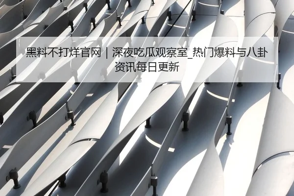 黑料不打烊官网｜深夜吃瓜观察室_热门爆料与八卦资讯每日更新